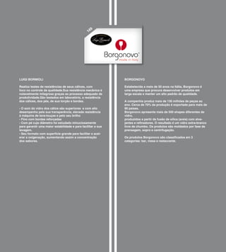 9
                                                 14




LUIGI BORMIOLI                                                BORGONOVO

Realiza testes de resistências de seus cálices, com           Estabelecida a mais de 50 anos na Itália, Borgonovo é
foco no controle da qualidade.Sua resistência mecânica é      uma empresa que procura desenvolver produtos em
notavelmente milagrosa graças ao processo adequado de         larga escala e manter um alto padrão de qualidade.
produtividade.São testados em laboratório, a resistência
dos cálices, dos pés, de sua torção e bordas.                 A companhia produz mais de 130 milhões de peças ao
                                                              ano. Cerca de 70% da produção é exportada para mais de
- O som do vidro dos cálice são superiores e com alto         90 países.
desempenho pela sua transparência, elevada resistência        Borgonovo apresenta mais de 500 shapes diferentes de
à máquina de lava-louças e pelo seu brilho                    vidro,
- Fino com bordas reforçadas                                  produzidos a partir da fusão de sílica (areia) com alve-
- Com pé cujo diâmetro foi estudado minuciosamente            jantes e refinadores. O resultado é um vidro extra-branco
para garantir uma maior estabilidade e para facilitar a sua   livre de chumbo. Os produtos são moldados por fase de
lavagem.                                                      prensagem, sopro e centrifugação.
- Seu formato com superfície grande para facilitar e acel-
erar a oxigenação, aumentando assim a concentração            Os produtos Borgonovo são classificados em 3
dos sabores.                                                  categorias: bar, mesa e restaurante.
 