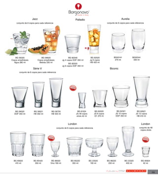 Jazz                                            Palladio                                           Aurelia
     conjunto de 6 copos para cada referencia                                                             conjunto de 6 copos para cada referencia




   BG 06320                     BG 06620                       BG 82046                 BG 82520                 BG00141             BG00341
Copos empilháveis            Copos empilháveis          Jg 4 copos DOF 350 ml          Jg 6 copos                 270 ml              330 ml
  Água 280 ml                 Bebida 330 ml                                            HB 420 ml
                                                               BG 82020
                                                        Jg 6 copos DOF 350 ml
                       Série V                                                                               Biconic
       conjunto de 6 copos para cada referencia




   BG 06520            BG 58521            BG 06720                      BG 61524             BG 62020              BG 62321              BG 62621
  DOF 350 ml           HB 350 ml           HB 420 ml                   JG 48 copos           JG 6 copos            JG 12 copos           JG 12 copos
                                                                        shots 42 ml          Of 270 ml             DOF 350 ml             HB 410 ml



                                                              London                                                                           London
                                                  conjunto de 6 copos para cada referencia                                                   conjunto de 48
                                                                                                                                              copos shots




  BG 85620             BG 85420            BG 86020              BG 85220             BG 23520            BG 86220           BG 23320          BG 85824
   415 ml               350 ml            Vino 190 ml             350 ml               195 ml              250 ml             400 ml            42 ml



                                                                                                                                                          155
 