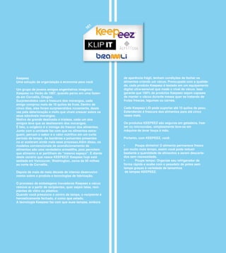 1
                                                16




Keepeez                                                      de aparência frágil, tenham condições de fechar os
Uma solução de organização e economia para você              alimentos criando um vácuo. Preocupada com a qualida-
                                                             de, cada produto Keepeez é testado em um equipamento
Um grupo de jovens amigos engenheiros imaginou               digital ultra-sensível que mede o nível de vácuo. Isso
Keepeez no Verão de 1997, quando parou em uma fazen-         garante que 100% de produtos Keepeez sejam capazes
da em Corvallis, Oregon.                                     de manter o vácuo durante meses quer se tratando de
Surpreendidos com a frescura dos morangos, cada              frutas frescas, legumes ou carnes.
amigo comprou mais de 10 quilos da fruta. Dentro de
cinco dias, eles foram surpreendidos novamente, desta        Cada Keepeez LID pode suportar até 10 quilos de peso.
vez pela deterioração e mofo que viram crescer sobre os      Estendendo á frescura dos alimentos para até cinco
seus adoráveis morangos.                                     vezes mais.
Motivo de grande desilusão e tristeza, cada um dos
amigos teve que se desfazerem dos morangos.                  Os produtos KEEPEEZ são seguros em geladeira, free-
É fato, o oxigênio é o inimigo do frescor dos alimentos.     zer ou microondas, simplesmente lave-os em
Junto com a umidade faz com que os alimentos estra-          máquina de lavar louça á mão.
guem, percam o sabor e o valor nutritivo em um curto
período de tempo. As bactérias e poluentes presentes         Portanto, com KEEPEEZ, você:
no ar aceleram ainda mais esse processo.Além disso, os
modelos convencionais de acondicionamento de                 •	     Poupa	dinheiro!	O	alimento	permanece	fresco	
alimentos são uma verdadeira armadilha, pois permitem        por muito mais tempo, assim você pode reduzir
que alimento e ar partilhem do “mesmo espaço”. É diante      bastante a quantidade de alimentos a serem descarta-
deste cenário que nasce KEEPEEZ! Keepeez hoje está           dos sem necessidade.
sediada em Vancouver, Washington, cerca de 90 milhas         •	     Poupe	tempo:	Organize	seu	refrigerador	de	
ao norte de Corvallis.                                       forma rápida e acabe com o pesadelo de potes sem
                                                             tampa graças à variedade de tamanhos
Depois de mais de meia década de intenso desenvolvi-          de tampas KEEPEEZ.
mento sobre o produto e tecnologias de fabricação.

O processo de embalagens inovadoras Keepeez a vácuo
remove ar a partir de recipientes, quer sejam latas, reci-
pientes de vidro ou plástico.
Quando você pressiona o centro da tampa, o recipiente é
hermeticamente fechado, é como que selado.
A tecnologia Keepeez faz com que suas tampas, embora
 