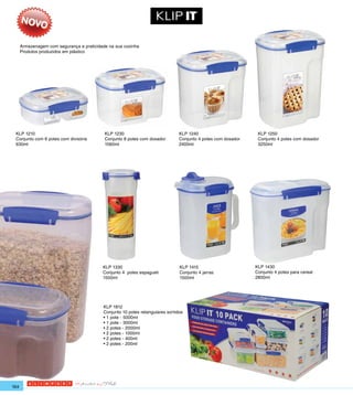 Armazenagem com segurança e praticidade na sua cozinha
      Produtos produzidos em plástico




 KLP 1210                                   KLP 1230                            KLP 1240                        KLP 1250
 Conjunto com 6 potes com divisória         Conjunto 8 potes com dosador        Conjunto 4 potes com dosador    Conjunto 4 potes com dosador
 630ml                                      1560ml                              2400ml                          3250ml




                                           KLP 1330                             KLP 1415                       KLP 1430
                                           Conjunto 4 potes espagueti           Conjunto 4 jarras              Conjunto 4 potes para cereal
                                           1500ml                               1500ml                         2800ml




                                           KLP 1812
                                           Conjunto 10 potes retangulares sortidos
                                           • 1 pote - 5000ml
                                           • 1 pote - 3000ml
                                           • 2 potes - 2000ml
                                           • 2 potes - 1000ml
                                           • 2 potes - 400ml
                                           • 2 potes - 200ml




164
 