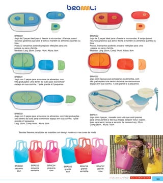 BRMO21                                                                         BRMO22
Jogo de 2 peças ideal para o freezer e microondas. A tampa possui              Jogo de 2 peças ideal para o freezer e microondas. A tampa possui
recursos giratórios que abre e fecha e mantém os alimentos quentes ou          recursos giratórios que abre e fecha e mantém os alimentos quentes ou
frios.                                                                         frios.
Possui 2 tamanhos podendo preparar refeições para uma                          Possui 2 tamanhos podendo preparar refeições para uma
pessoa ou para a família.                                                       pessoa ou para a família.
Medidas: Larg: 25cm, Comp: 14cm, Altura: 9cm                                   Medidas: Larg: 25cm, Comp: 14cm, Altura: 9cm




BRMS31                                                                         BRMS32
Jogo com 3 peças para armazenar os alimentos, com                              Jogo com 3 peças para armazenar os alimentos, com
três graduações uma dentro da outra para economizar                            três graduações uma dentro da outra para economizar
espaço em sua cozinha. 1 pote grande e 2 pequenos                              espaço em sua cozinha. 1 pote grande e 2 pequenos




BRMO31
                                                                               BRPS41
Jogo com 3 peças para armazenar os alimentos, com três graduações
                                                                               Jogo com 4 peças , inovador com tudo que você precisa
uma dentro da outra para economizar espaço em sua cozinha. 1 pote
                                                                               para tornar perfeito e fácil sua massa sempre! Inclui: coador,
grande e 2 pequenos
                                                                               bowl para servir, tampa e servidor de massas.Larg: 33cm,
Larg: 25cm, Comp:14cm , Altura: 9cm
                                                                               Comp:28cm , Altura: 15cm


    Sacolas flexiveis para todas as ocasiões com design moderno e nas cores da moda




BRAC02          BRAC03            BRAC04                            BRAC06            BRAC07
                                                   BRAC05
pequena         pequena           pequena                            grande            grande
                                                    grande
  azul          vermelha            rosa                            vermelha            rosa
                                                     azul


                                                                                                                                                       165
 