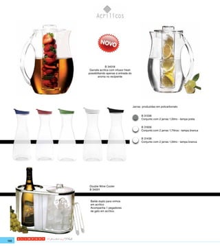 B 34018
       Garrafa acrilica com infusor fresh
      possibilitando apenas a entrada do
              aroma no recipiente




                                            Jarras produzidas em policarbonato


                                                  B 31336
                                                  Conjunto com 2 jarras 1,0litro - tampa preta

                                                  B 31656
                                                  Conjunto com 2 jarras 1,7litros - tampa branca

                                                  B 31436
                                                  Conjunto com 2 jarras 1,0litro - tampa branca




       Double Wine Cooler
       B 34001



       Balde duplo para vinhos
       em acrílico
       Acompanha 1 pegadores
       de gelo em acrílico.




168
 