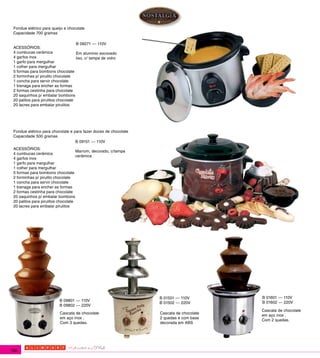 Fondue elétrico para queijo e chocolate
 Capacidade 700 gramas

                                     B 09271 --- 110V
 ACESSÓRIOS:
 4 cumbucas cerâmica                 Em alumínio escovado
 4 garfos inox                       liso, c/ tampa de vidro
 1 garfo para mergulhar
 1 colher para mergulhar
 5 formas para bombons chocolate
 2 forminhas p/ pirulito chocolate
 1 concha para servir chocolate
 1 bisnaga para encher as formas
 2 formas cestinha para chocolate
 20 saquinhos p/ embalar bombons
 20 palitos para pirulitos chocolate
 20 lacres para embalar pirulitos




 Fondue elétrico para chocolate e para fazer doces de chocolate
 Capacidade 500 gramas
                                   B 09151 --- 110V
 ACESSÓRIOS:
                                     Marrom, decorado, c/tampa
 4 cumbucas cerâmica
                                     cerâmica
 4 garfos inox
 1 garfo para mergulhar
 1 colher para mergulhar
 5 formas para bombons chocolate
 2 forminhas p/ pirulito chocolate
 1 concha para servir chocolate
 1 bisnaga para encher as formas
 2 formas cestinha para chocolate
 20 saquinhos p/ embalar bombons
 20 palitos para pirulitos chocolate
 20 lacres para embalar pirulitos




                                                                  B 01501 --- 110V       B 01601 --- 110V
                           B 09801 --- 110V                                              B 01602 --- 220V
                                                                  B 01502 --- 220V
                           B 09802 --- 220V
                                                                                         Cascata de chocolate
                           Cascata de chocolate                   Cascata de chocolate
                                                                                         em aço inox .
                           em aço inox .                          2 quedas e com base
                                                                                         Com 2 quedas.
                           Com 3 quedas.                          decorada em ABS




180
 