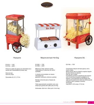 Pipoqueira                                   Máquina de fazer Hot Dog                            Pipoqueira OIL



B 01701 --- 110V                                  B 01901 --- 110V                              B 01708 --- 110V
B 01702 --- 220V                                  B 01902 --- 220V

Estoura os grãos de pipoca por intermédio de ar   Máquina p/ fazer cachorro quente              Conveniente máquina de fazer pipoca, de ta-
quente sem necessidade de utilizar óleo           Capacidade p/ 8 salsichas da melhor           manho médio.
                                                  qualidade                                     Basta colocar óleo na chaleira e esperar esquen-
Fácil de Usar                                                                                   tar para estourar as pipocas.
Fácil de Limpar                                   5 cilindros sincronizados na mesma            Fácil de usar e limpar.
                                                  velocidade que                                É projetada somente na aparência para parecer
Dimensões 42 x17 x 17 Cm                          garantem cozimento uniforme e perfeito.       com os carrinhos de pipoca nostálgicos, en-
                                                                                                tretanto, é uma pipoqueira de tecnologia avan-
                                                  Bandeja removível para a limpeza de           çada que faz pipoca com estilo de cinema quente
                                                  resíduos                                      e fresca a todo e qualquer momento.
                                                                                                Dimensões
                                                  Toldo especialmente concebido como uma        Larg:19cm x 10,5 compr. X 12,5 alt.
                                                  tampa que guarda até 6 pães para hot dog

                                                  Dimensões: 32cm alt x 18cm prof x 31cm larg




                                                                                                                                            181
 