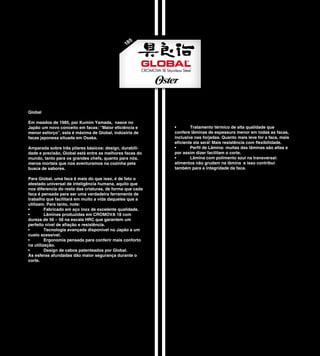 5
                                               18




Global

Em meados de 1985, por Kumim Yamada, nasce no
Japão um novo conceito em facas: “Maior eficiência e       •       Tratamento térmico de alta qualidade que
menor esforço”, esta é máxima de Global, indústria de      confere lâminas de espessura menor em todas as facas,
facas japonesa situada em Osaka.                           inclusive nas forjadas. Quanto mais leve for a faca, mais
                                                           eficiente ela será! Mais resistência com flexibilidade.
Amparada sobre três pilares básicos: design, durabili-     •       Perfil de Lâmina: muitas das lâminas são altas e
dade e precisão, Global está entre as melhores facas do    por assim dizer facilitam o corte.
mundo, tanto para os grandes chefs, quanto para nós,       •       Lâmina com polimento azul na transversal:
meros mortais que nos aventuramos na cozinha pela          alimentos não grudam na lâmina e isso contribui
busca de sabores.                                          também para a integridade da faca.

Para Global, uma faca é mais do que isso, é de fato o
atestado universal de inteligência humana, aquilo que
nos diferencia do resto das criaturas, de forma que cada
faca é pensada para ser uma verdadeira ferramenta de
trabalho que facilitará em muito a vida daqueles que a
utilizam. Para tanto, note:
•        Fabricado em aço inox de excelente qualidade.
•        Lâminas produzidas em CROMOVA 18 com
dureza de 56 – 58 na escala HRC que garantem um
perfeito nível de afiação e resistência.
•        Tecnologia avançada disponível no Japão a um
custo acessível.
•        Ergonomia pensada para conferir mais conforto
na utilização.
•        Design de cabos patenteados por Global.
As esferas afundadas dão maior segurança durante o
corte.
 