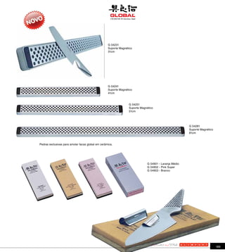 G 04231
                                                   Suporte Magnético
                                                   31cm




                                                   G 04241
                                                   Suporte Magnético
                                                   41cm



                                                                 G 04251
                                                                 Suporte Magnético
                                                                 51cm




                                                                                                        G 04281
                                                                                                        Suporte Magnético
                                                                                                        81cm



Pedras exclusivas para amolar facas global em cerâmica.




                                                                              G 04901 - Laranja Médio
                                                                              G 04902 - Pink Super
                                                                              G 04903 - Branco




                                                                                                                            189
 