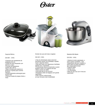 Caçarola Elétrica                       Extrator de sucos de frutas e vegetais          Batedeira Mix Master

                                        OS 3167 (110V)                                  OS 2700 (110V)
OS 3001 (110V)
                                        • Tubo de alimentação amplo removível           • Sistema bi-motor patenteado, a
• Caçarola com antiaderente de
                                        Permitindo colocar com facilidade e rapidez     parte superior possibilita o giro
polegadas (30 cm)
                                        frutas e legumes inteiros                       independente das pás, enquanto a
• Tampa de vidro temperado com
                                        • Alça para travar com segurança e facilidade   parte inferior da peça possiblita o
abertura a vapor
                                        apenas com 1 movimento                          giro independete do bowl
• Controle de temperatura
                                        • Componentes fáceis de desmontar e serem       • Potência 480w
variável (até 232 C)
                                        lavados à mão ou na máquina de lavar            • Design único
• Base inclinada para separar as
                                        • Motor potente de 450W                         • 12 velocidades
gorduras e líquidos para cozinhar
                                        • Jarra para até um litro de suco               • Bowl em aço inox com 4 litros de
saudável.
                                        • Recipiente coletor de bagaços com grande      capacidade.
• Panela totalmente submergível para
                                        capacidade
limpeza fácil
                                        • Filtro robusto confeccionado
• Pode ser levada do preparo direto a
                                        em aço inox para maior durabilidade
mesa




                                                                                                                              191
 