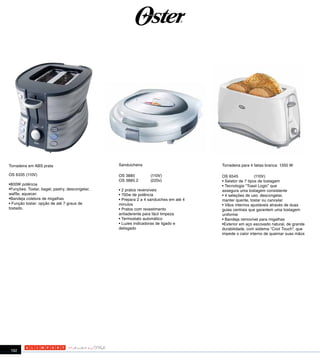 Torradeira em ABS prata                         Sanduicheira                          Torradeira para 4 fatias branca 1350 W

OS 6335 (110V)                                  OS 3885         (110V)                OS 6545            (110V)
                                                OS 3885.2       (220v)                • Seletor de 7 tipos de tostagem
•800W potência                                                                        • Tecnologia “Toast Logic” que
•Funções: Tostar, bagel, pastry, descongelar,   • 2 pratos reversíveis                assegura uma tostagem consistente
waffle, aquecer.                                • 700w de potência                    • 4 seleções de uso: descongelar,
•Bandeja coletora de migalhas                   • Prepara 2 a 4 sanduiches em até 4   manter quente, tostar ou cancelar
• Função tostar: opção de até 7 graus de        minutos                               • Vãos internos ajustáveis através de duas
tostado.                                        • Pratos com revestimento             guias centrais que garantem uma tostagem
                                                antiaderente para fácil limpeza       uniforme
                                                • Termostato automático               • Bandeja removível para migalhas
                                                • Luzes indicadoras de ligado e       •Exterior em aço escovado natural, de grande
                                                delisgado                             durabilidade, com sistema "Cool Touch", que
                                                                                      impede o calor interno de queimar suas mãos




 192
 