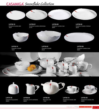Snowflake Collection



     LH729-16                         LH729-21                               LH729-28                                 LH729-32
     Conjunto 6 pratos pão            Conjunto 6 pratos sobremesa            Conjunto 4 pratos raso                   Conjunto 4 pratos multiuso
     16cm                             21cm                                   28cm                                     32cm




          LH732-14                                        LH732-24                                                        LH733-36
          Conjunto 4 bowls                                Conjunto 3 bowls                                                Conjunto 4 pratos ovais
          14cm                                            24cm                                                            36cm




LH737-35                     LH738-30                        LH736-50                           LH735-15                         LH735-35
Conjunto 6 açucareiro        Conjunto com 6 cremeiras        Bule para chá                      Conjunto 6 xicaras cafe          Conjunto 6 xicaras chá
350ml                        300ml                           1 litro                            125ml                            300ml




                                                                                                                                                          43
 