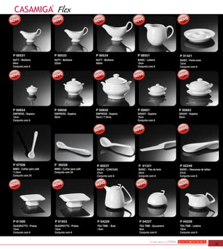 Flex


P 00531                   P 00533                   P 00534             P 08551                  P 01421
NUTY - Molheira           NUTY - Molheira           NUTY - Molheira     BASIC - Leiteira         BASIC - Porta ovos
84ml                      225ml                     450ml               13cm                     12cm
Conjunto com 6                                                          Conjunto com 6           Conjunto com 6




P 00654                   P 00658                   P 00659             P 00661                  P 00663
EMPRESS - Sopeira         EMPRESS - Sopeira         EMPRESS - Sopeira   GRANY - Sopeira          GRANY - Sopeira
12cm                      30cm                      35cm / 7 litros     15cm                     25cm
Conjunto com 6                                                          Conjunto com 6




P 07509                   P 00228                   P 00237             P 01331                  P 02249
MIMO - Colher para café   MIMO - Colher para café   BASIC - CONCHAS     BASIC - Pas de bolo      BASIC - Descanso de talher
11,5cm                    Conjunto com 24           27cm                24cm                     27cm
Conjunto com 24                                     Conjunto com 6      Conjunto com 6           Conjunto com 6




P 01300                   P 01953                    P 04226             P 04227                 P 04228
QUADRATTO - Pratos        QUADRATTO - Pratos         TEA TIME - Bule     TEA TIME - Açucareiro   TEA TIME - Leiteira
12cm                      14cm                       13cm                9cm                     13cm
Conjunto com 6            Conjunto com 6                                 Conjunto com 6          Conjunto com 6



                                                                                                                              45
 