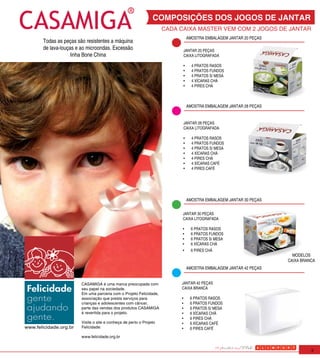 COMPOSIÇÕES DOS JOGOS DE JANTAR
                                                                     CADA CAIXA MASTER VEM COM 2 JOGOS DE JANTAR
                                                                                AMOSTRA EMBALAGEM JANTAR 20 PEÇAS
       Todas as peças são resistentes a máquina
       de lava-louças e ao microondas. Excessão                            JANTAR 20 PEÇAS
                    linha Bone China                                       CAIXA LITOGRAFADA

                                                                           •	     4 PRATOS RASOS
                                                                           •	     4 PRATOS FUNDOS
                                                                           •	     4 PRATOS S/ MESA
                                                                           •	     4 XÍCARAS CHÁ
                                                                           •	     4 PIRES CHÁ



                                                                                AMOSTRA EMBALAGEM JANTAR 28 PEÇAS


                                                                           JANTAR 28 PEÇAS
                                                                           CAIXA LITOGRAFADA

                                                                           •	     4 PRATOS RASOS
                                                                           •	     4 PRATOS FUNDOS
                                                                           •	     4 PRATOS S/ MESA
                                                                           •	     4 XÍCARAS CHÁ
                                                                           •	     4 PIRES CHÁ
                                                                           •	     4 XÍCARAS CAFÉ
                                                                           •	     4 PIRES CAFÉ




                                                                                AMOSTRA EMBALAGEM JANTAR 30 PEÇAS


                                                                           JANTAR 30 PEÇAS
                                                                           CAIXA LITOGRAFADA

                                                                           •	     6 PRATOS RASOS
apoia este projeto                                                         •	     6 PRATOS FUNDOS
                                                                           •	     6 PRATOS S/ MESA
                                                                           •	     6 XÍCARAS CHÁ
                                                                           •	     6 PIRES CHÁ
                                                                                                                      MODELOS
                                                                                                                    CAIXA BRANCA
                                                                                AMOSTRA EMBALAGEM JANTAR 42 PEÇAS


                        CASAMIGA é uma marca preocupada com               JANTAR 42 PEÇAS
                        seu papel na sociedade.                           CAIXA BRANCA
                        Em uma parceria com o Projeto Felicidade,
                        associação que presta serviços para               •	     6 PRATOS RASOS
                        crianças e adolescentes com câncer,               •	     6 PRATOS FUNDOS
                        parte das vendas dos produtos CASAMIGA            •	     6 PRATOS S/ MESA
                        é revertida para o projeto.                       •	     6 XÍCARAS CHÁ
                                                                          •	     6 PIRES CHÁ
                        Visite o site e conheça de perto o Projeto        •	     6 XÍCARAS CAFÉ
www.felicidade.org.br   Felicidade:                                       •	     6 PIRES CAFÉ
                        www.felicidade.org.br


                                                                                                                              3
 