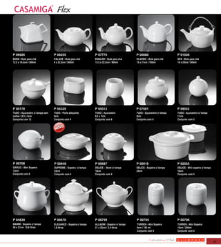 Flex


P 06926                          P 00255                       P 07776                      P 06880                      P 01038
BOSS - Bule para chá             PALACE - Bule para chá        ENGLISH - Bule para chá      CLASSIC - Bule para chá      SPA - Bule para chá
12,5 x 19,5cm / 800ml            9 x 22,5cm / 850ml            13,5 x 22,5cm / 900ml        13 x 21cm / 760ml            18 x 20cm / 900ml




P 00178                          P 04329                       P 05012                      P 07081                      P 08552
TUDO - Açucareiro c/ tampa sem   TUDO - Porta adoçante         TUDO - Açucareiro            TUDO - Açucareiro c/ tampa   TUDO - Açucareiro c/ tampa
colher / 8,5 x 6cm               8cm                           8,5 x 7cm                    8cm                          11cm
Conjunto com 12                  Conjunto com 4                Conjunto com 6               Conjunto com 6               Conjunto com 3




P 00708                          P 00646                       P 00687                      P 00919                      P 02555
GARLIC - Mini Sopeira            SUPREME - Sopeira c/ tampa    DELICE - Bowl c/ tampa       DELICE - Sopeira c/ tampa    DELICE - Mini sopeira c/ tampa
12cm                             23cm                          18cm                         24cm                         16cm
Conjunto com 6                   Conjunto com 4                Conjunto com 4                                            Conjunto com 4




P 04839                          P 00670                       P 08799                      P 00705                      P 00706
MAMMI - Sopeira c/ tampa         ELEGANCE - Sopeira c/ tampa   ALLADIM - Sopeira c/ tampa   TURREN - Mini Sopeira        TURREN - Mini Sopeira
28 x 31cm / 6,6 litros           1,8 litros                    21 x 32cm / 3,3 litros       9cm / 150 ml                 10cm / 200ml
                                                                                            Conjunto com 6               Conjunto com 6



                                                                                                                                                          47
 