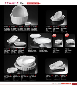 Flex                Refratária MARCADA




P 00322           P 00323          P 00325             P 00326        P 00328                       P 01018           P 01019           P 01020
HOT - Ramekin HOT - Ramekin HOT - Ramekin HOT - Ramekin              HOT - Ramekin                  LINE -Travessa    LINE -Travessa    LINE -Travessa
6,4cm diâmetro 8cm diâmetro    18cm diâmetro 20cm diâmetro           6cm diâmetro                   Oval              Oval              Oval
Conjunto com 12 Conjunto com 6 Conjunto com 3 Conjunto com 3         Conjunto com 6                 32cm              37cm              42cm
                                                                                                    Conjunto com 2    Conjunto com 2    Conjunto com 2




 P 00347          P 00348          P 00349                   P 07005                  P 07006                         P 04527                     P 04528
 LINE -Travessa   LINE -Travessa   LINE -Travessa            BOUQUET - Prato p/       BOUQUET - Prato p/              FRUIT -Travessa             FRUIT -Travessa
 quadradas        quadradas        quadradas                 bolo redondo 22x9cm      bolo redondo 29x9cm             12 cm                       12 cm
 25cm / 450ml     29cm / 700ml     32,5cm / 1,1litro                                                                  Conjunto com 6              Conjunto com 6
 Conjunto com 6   Conjunto com 4   Conjunto com 3




 P 00580             P 00582                P 00584              P 00586                             P 00570           P 00571          P 00573
 HOT - Formas para   HOT - Formas para      HOT - Formas para    HOT - Prato para                    FLOW - Prato      FLOW - Prato     FLOW - Prato
 mini torta          torta                  torta                torta                               21cm              25cm             28cm
 12cm                18cm                   23cm                 28cm                                Conjunto com 6    Conjunto com 6   Conjunto com 4
 Conjunto com 6      Conjunto com 6         Conjunto com 6       Conjunto com 3



                                                                                                                                                                    51
 