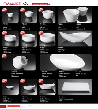 Flex                Refratária MARCADA




P 04806                               P 04807                       P 04808                   P 03564                        P03563
BASIC - Bowls                         BASIC - Bowls                 BASIC - Bowls             JELLY - Bowl                   JELLY - Bowl
6x3,5cm                               9x5cm                         12x6,5cm                  13cm                           9cm
Conjunto com 12                       Conjunto com 12               Conjunto com 6            Conjunto com 6                 Conjunto com 12




P 06310                               P 06311                       P 06312                   P 05496
ENDIVE - Saladeira                    ENDIVE - Saladeira            ENDIVE - Saladeira        FOLHA - Tigela
11x5cm                                13x5,4cm                      16x6,5cm                  40cm
Conjundo com 6                        Conjundo com 6                Conjundo com 3




                  P 05649                                              P 04486                 P 04487                      P 04488
                  KLEPS - Baleiros Potes                               FASHION - Prato Oval    FASHION - Prato Oval         FASHION - Prato Oval
                  8cm                                                  25cm                    30cm                         35cm
                  Conjunto com 6                                       Conjunto com 3          Conjunto com 2




P 02520                               P 02521                       P 02522                     P 01738
BARCA - Travessas                     BARCA - Travessas             BARCA - Travessas           PLUMA - Travessa quadrada
13,2x7,5cm                            21,5x13cm                     28,5x19cm                   29cm
Conjunto com 12                       Conjunto com 6                Conjunto com 2



 52
 