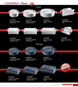 Flame
                                                           Cena



   LH 273180                       LH 273116                        LH 273121                LH 273300
   Conjunto com 8 refratárias      Conjunto com 2 refratárias       Refratária com tampa     Refratária grill com tampa
   com tampa - 8cm                 com tampa - 16,5cm               21cm                     30cm




   LH 273125                       LH 273020                        LH 273255              LH 273250
   Conjunto com 4 refratárias      Conjunto com 2 refratárias       Refratária com tampa   Refratária grill com tampa
   com tampa - 12,5cm              com tampa - 20cm                 25,5cm                 25cm


                                                           Cucina



   LH 268008                       LH 268120                        LH 268121
   Conjunto com 8 refratárias      Conjunto com 2 refratárias       Refratária com tampa
   com tampa - 8cm                 com tampa - 16,5cm               21cm




LH 268125                            LH 268020                      LH 268255
Conjunto com 4 refratárias           Conjunto com 2 refratárias     Refratária com tampa
com tampa - 12,5cm                   com tampa - 20cm               25,5cm




                                                                                                                          53
 