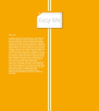 55




EASY LIFE

Fundada a mais de 45 anos em Brescia - Itália, Easy Life
prima por desenhar e produzir acessórios para a casa.
Em sua primeira fase o foco da empresa estava direcio-
nado para a produção de itens de cozinha em melamina,
material que tem por principal característica a resistência.
Posteriormente, Easy Life se reinventou, por misturar ma-
teriais diferentes no mesmo produto. Em alguns de seus
produtos a Easy Life usa a beleza rústica da madeira com
a limpidez do vidro. Já em outros, a audácia de seus ar-
tistas vai mais além, superando as expectativas, de forma
que ao vidro e madeira adicionaram também a porcelana
na composição. Apesar da mistura de materiais, tudo de
Easy Life apresenta harmonia pura e simples! Quer em
vidro, melamina ou madeira os produtos são feitos de
forma que suas estampas sejam preservadas.
O bem viver indicado por Easy Life é notado também na
linha Jeans & Living! São conjuntos em porcelana para
chá e café que apelam para o ar moderno do jeans. Porta
copos, lugar americano e suporte para copos, tudo con-
feccionado em Jeans, verdadeiramente cool!
Easy Life demonstra sua preocupação até com a
elaboração das embalagens. Easy Life é um tributo ao
bom gosto.
 
