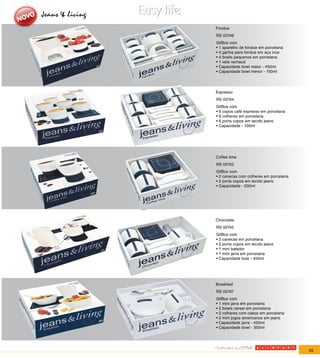 Jeans & living
                 Fondue
                 RS 00746
                 GifBox com
                 • 1 aparelho de fondue em porcelana
                 • 4 garfos para fondue em aço inox
                 • 4 bowls pequenos em porcelana
                 • 1 vela rechaud
                 • Capacidade bowl maior - 450ml
                 • Capacidade bowl menor - 150ml




                 Espresso
                 RS 00744
                 GifBox com
                 • 6 copos café expresso em porcelana
                 • 6 colheres em porcelana.
                 • 6 porta copos em tecido jeans
                 • Capacidade - 100ml




                 Coffee time
                 RS 00742
                 GifBox com
                 • 2 canecas com colheres em porcelana
                 • 2 porta copos em tecido jeans
                 • Capacidade - 200ml




                 Chocolate
                 RS 00745
                 GifBox com
                 • 2 canecas em porcelana
                 • 2 porta copos em tecido jeans
                 • 1 mini batedor
                 • 1 mini jarra em porcelana
                 • Capacidade bule - 450ml




                 Breakfast
                 RS 00747
                 GifBox com
                 • 1 mini jarra em porcelana
                 • 2 bowls cereal em porcelana
                 • 2 colheres com cabos em porcelana
                 • 2 mini jogos americanos em jeans
                 • Capacidade jarra - 450ml
                 • Capacidade bowl - 350ml




                                                         55
 