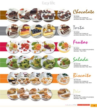 Chocolate
RS 00465
Conjunto com 4 pratos em
porcelana decorada . Prato 19cm




Torta
RS 00463
Conjunto com 4 pratos em
porcelana decorada. Prato 19cm




Frutas
RS 00464
Conjunto com 4 pratos em porcelana
decorada. Prato 19cm




Salada
RS 463 INS
Conjunto com 4 pratos em
porcelana decorada. Prato 19cm




Biscoito
RS 518 CAK
Conjunto com 4 pratos em
porcelana decorada. Prato 15cm




Pão
RS 518 PAN
Conjunto com 4 pratos em porcelana
decorada.. Prato 15cm




                                  63
 