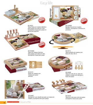 RS 00512                                         RS 00484N
     Tábua Fiesta em madeira 36x30cm                  Bandeja Gourmet em madeira
     para queijos com base em vidro,                  50x24cm, acompanha 3 colheres em
     acompanha 2 facas para queijo e 6                porcelana
     garfos para aperitivo




     RS 00468N                                        RS 00113
     Tábua em madeira 33x10cm                         Tábua giratória em madeira com
     para queijos com base em vidro,                  base em vidro. 36 cm
     acompanha 4 facas para queijo




     RS 00115                                         RS 00508
     Estojo em madeira com                            Tábua em vidro 32 cm, base em
     4 facas para queijo                              madeira, encaixe com imã para 3
     20x19cm                                          facas de queijos




     RS 00502                                         RS 00276
     Bandeja em vidro 30x28 decorado com lateral em   Tábua em vidro para corte de queijos
     madeira, acompanha faca para queijos             acompanha 4 facas para queijo


66
 