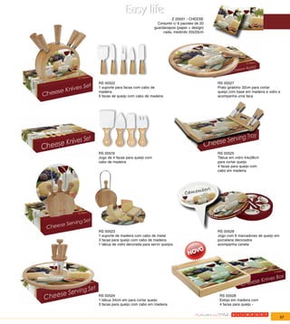 Z 20001 - CHEESE
                                    Conjunto c/ 6 pacotes de 20
                                  guardanapos (paper + design)
                                       cada, medindo 33x33cm




RS 00522                                                          RS 00527
1 suporte para facas com cabo de                                  Prato giratório 32cm para cortar
madeira                                                           queijo com base em madeira e vidro e
5 facas de queijo com cabo de madeira                             acompanha uma faca




RS 00519                                                          RS 00525
Jogo de 4 facas para queijo com                                   Tábua em vidro 44x28cm
cabo de madeira                                                   para cortar queijo
                                                                  4 facas para queijo com
                                                                  cabo em madeira




RS 00523                                                          RS 00529
1 suporte de madeira com cabo de metal                            Jogo com 6 marcadores de queijo em
3 facas para queijo com cabo de madeira                           porcelana decorados
1 tábua de vidro decorada para servir queijos                     acompanha caneta




RS 00524                                                           RS 00528
1 tábua 34cm em para cortar queijo                                 Estojo em madeira com
3 facas para queijo com cabo em madeira                            4 facas para queijo -


                                                                                                       67
 