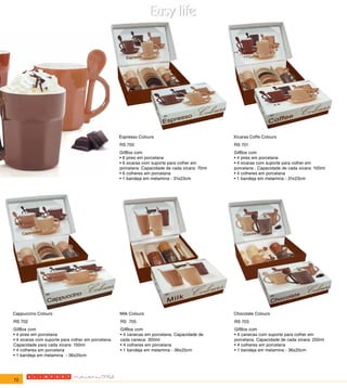 Espresso Colours                             Xícaras Coffe Colours
                                                    RS 700                                       RS 701
                                                    GifBox com                                   GifBox com
                                                    • 6 pires em porcelana                       • 4 pires em porcelana
                                                    • 6 xicaras com suporte para colher em       • 4 xicaras com suporte para colher em
                                                    porcelana .Capacidade de cada xícara: 70ml   porcelana . Capacidade de cada xícara: 100ml
                                                    • 6 colheres em porcelana                    • 4 colheres em porcelana
                                                    • 1 bandeja em melamina - 31x23cm            • 1 bandeja em melamina - 31x23cm




Cappuccino Colours                                  Milk Colours                                 Chocolate Colours
RS 702                                              RS 705                                       RS 703
GifBox com                                          GifBox com                                   GifBox com
• 4 pires em porcelana                              • 4 canecas em porcelana. Capacidade de      • 4 canecas com suporte para colher em
• 4 xicaras com suporte para colher em porcelana.   cada caneca: 300ml                           porcelana. Capacidade de cada xícara: 250ml
Capacidade para cada xícara: 150ml                  • 4 colheres em porcelana                    • 4 colheres em porcelana
• 4 colheres em porcelana                           • 1 bandeja em melamina - 36x25cm            • 1 bandeja em melamina - 36x25cm
• 1 bandeja em melamina - 36x25cm




72
 