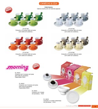CANECAS & CIA
                                                     Intermezzo
                                        Café da manha com um colorido especial




              CT 671760                                                                         CT 671763
 Conjunto c/ 6 xícaras café com pires                                              Conjunto c/ 6 xícaras café com pires
      com colher em cerâmica .                                                          com colher em cerâmica .




              CT 671761                                                                         CT 671762
 Conjunto c/ 6 xícaras café com pires                                              Conjunto c/ 6 xícaras café com pires
      com colher em cerâmica .                                                          com colher em cerâmica .




FL 34014
Conjunto com 4 xícaras com pires
para café em porcelana.
Capacidade 100ml




       FL 34015
       Conjunto com 4 xícaras com pires
       para chá em porcelana.
       Capacidade 240ml

                              FL 34013
                              Conjunto com 4 bowls
                              em porcelana. - 14cm



                                                  FL 34012
                                                  Conjunto c/ 4 pratos sobremesa
                                                  em porcelana. - 21cm


                                                                                                                          75
 