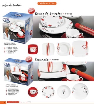 CANECAS & CIA
Jogos de Jantar

                            Buque de Emoções         •	   P 204120




 JANTAR 20 PEÇAS
 CAIXA LITOGRAFADA

 •	 4 PRATOS RASOS
 •	 4 PRATOS FUNDOS
 •	 4 PRATOS S/ MESA
 •	 4 XÍCARAS CHÁ
 •	 4 PIRES CHÁ


                            Sensação •	   P 205120




      JANTAR 20 PEÇAS
      CAIXA LITOGRAFADA

      •	 4 PRATOS RASOS
      •	 4 PRATOS FUNDOS
      •	 4 PRATOS S/ MESA
      •	 4 XÍCARAS CHÁ
      •	 4 PIRES CHÁ


 76
 