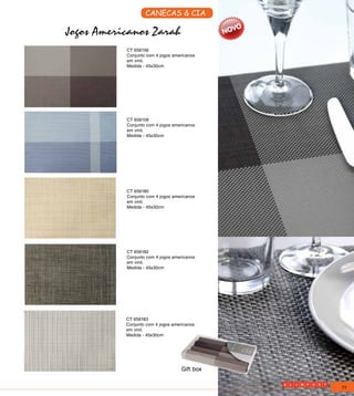 CANECAS & CIA

Jogos Americanos Zarah
           CT 656156
           Conjunto com 4 jogos americanos
           em vinil.
           Medida - 45x30cm




           CT 656158
           Conjunto com 4 jogos americanos
           em vinil.
           Medida - 45x30cm




           CT 656180
           Conjunto com 4 jogos americanos
           em vinil.
           Medida - 45x30cm




           CT 656182
           Conjunto com 4 jogos americanos
           em vinil.
           Medida - 45x30cm




           CT 656183
           Conjunto com 4 jogos americanos
           em vinil.
           Medida - 45x30cm




                                    Gift box


                                               77
 