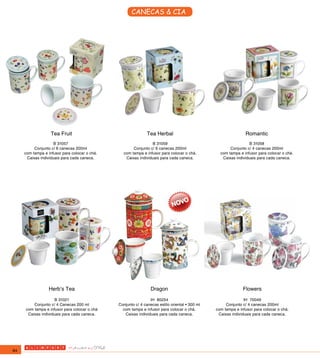 CANECAS & CIA




                   Tea Fruit                                   Tea Herbal                                      Romantic
                     B 31057                                    B 31059                                          B 31058
          Conjunto c/ 6 canecas 200ml                 Conjunto c/ 6 canecas 200ml                      Conjunto c/ 4 canecas 200ml
     com tampa e infusor para colocar o chá.     com tampa e infusor para colocar o chá.          com tampa e infusor para colocar o chá.
      Caixas individuais para cada caneca.        Caixas individuais para cada caneca.             Caixas individuais para cada caneca.




                  Herb’s Tea                                     Dragon                                       Flowers
                     B 31021                                    IH 80254                                       IH 70049
         Conjunto c/ 4 Canecas 200 ml          Conjunto c/ 4 canecas estilo oriental • 300 ml        Conjunto c/ 4 canecas 200ml
     com tampa e infusor para colocar o chá      com tampa e infusor para colocar o chá.        com tampa e infusor para colocar o chá.
      Caixas individuais para cada caneca.        Caixas individuais para cada caneca.           Caixas individuais para cada caneca.




84
 