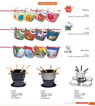 CANECAS & CIA


                                                                       Monstros


                                                                           IH 80252
                                               Conjunto c/ 4 canecas de 250 ml cada




                                                                            Circo

                                                                           B 31064
                                               Conjunto c/ 4 canecas de 250 ml cada




                                                                    Nina e Nino

                                                                           B 31063
                                               Conjunto c/ 4 canecas de 250 ml cada




B 10096                 B 10098                          B 30104
Unique                  Unique                           Fondue
Conjunto c/ 11 peças    Conjunto c/ 11 peças             Conjunto c/ 11 peças
Capacidade: 1900ml      Capacidade: 1900ml               Capacidade: 400ml
Cor Preto               Cor Prata                        Cor Branco
Caixa litografada       Caixa litografada                Caixa litografada




                                                                                      91
 
