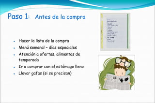 Paso 1:      Antes de la compra



    Hacer la lista de la compra
    Menú semanal – días especiales
    Atención a ofertas, alimentos de
     temporada
    Ir a comprar con el estómago lleno
    Llevar gafas (si se precisan)
 