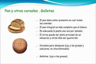 Pan y otros cereales . Galletas

                       El pan debe estar presente en casi todas
                        las comidas
                       El pan integral es más completo que el blanco
                       Es adecuada la pasta una vez por semana
                       El arroz puede ser plato principal de un
                        almuerzo y otros días ser guarnición.


                       Cereales para desayuno (ojo a las grasas y
                        azúcares, no chocolateados)


                       Galletas (ojo a las grasas)
 