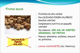 Frutos secos
                  Proteínas da alta calidad
                  Pero ELEVADO PODER CALÓRICO
                   (muchas calorías)
                  Complemento nutritivo en pequeña
                   cantidad
                  Sin elaborar, SIN SAL NI ACEITES
                   AÑADIDOS, NO FRITOS
                  Nueces, almendras, avellanas, anacard
                   os, pistachos…


                  Limitar CACAHUETES (Ac. Palmitico)
 