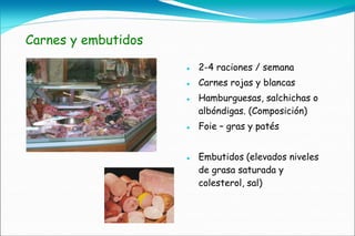 Carnes y embutidos

                        2-4 raciones / semana
                        Carnes rojas y blancas
                        Hamburguesas, salchichas o
                         albóndigas. (Composición)
                        Foie – gras y patés


                        Embutidos (elevados niveles
                         de grasa saturada y
                         colesterol, sal)
 