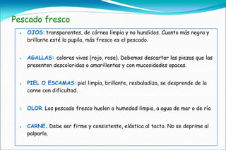 Pescado fresco
    OJOS: transparentes, de córnea limpia y no hundidos. Cuanto más negra y
     brillante esté la pupila, más fresco es el pescado.


    AGALLAS: colores vivos (rojo, rosa). Debemos descartar las piezas que las
     presenten descoloridas o amarillentas y con mucosidades opacas.


    PIEL O ESCAMAS: piel limpia, brillante, resbaladiza, se desprende de la
     carne con dificultad.


    OLOR. Los pescado fresco huelen a humedad limpia, a agua de mar o de río


    CARNE. Debe ser firme y consistente, elástica al tacto. No se deprime al
     palparlo.
 