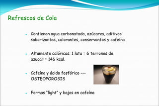 Refrescos de Cola

         Contienen agua carbonatada, azúcares, aditivos
          saborizantes, colorantes, conservantes y cafeína


         Altamente calóricas. 1 lata = 6 terrones de
          azucar = 146 kcal.


         Cafeína y ácido fosfórico ---
          OSTEOPOROSIS


         Formas “light” y bajas en cafeína
 