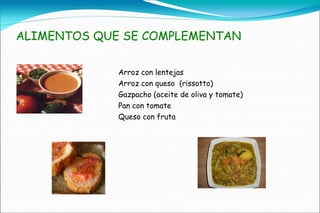 ALIMENTOS QUE SE COMPLEMENTAN

             Arroz con lentejas
             Arroz con queso (rissotto)
             Gazpacho (aceite de oliva y tomate)
             Pan con tomate
             Queso con fruta
 