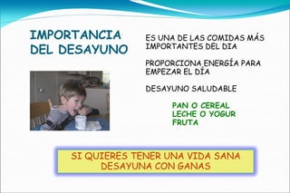 IMPORTANCIA      ES UNA DE LAS COMIDAS MÁS
DEL DESAYUNO     IMPORTANTES DEL DIA

                 PROPORCIONA ENERGÍA PARA
                 EMPEZAR EL DÍA

                 DESAYUNO SALUDABLE

                      PAN O CEREAL
                      LECHE O YOGUR
                      FRUTA



    SI QUIERES TENER UNA VIDA SANA
         DESAYUNA CON GANAS
 