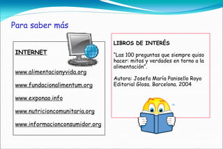 Para saber más

                                LIBROS DE INTERÉS
INTERNET                        “Las 100 preguntas que siempre quiso
                                hacer: mitos y verdades en torno a la
                                alimentación”.
www.alimentacionyvida.org
                                Autora: Josefa María Panisello Royo
www.fundacionalimentum.org      Editorial Glosa. Barcelona. 2004

www.exponao.info

www.nutricioncomunitaria.org

www.informacionconsumidor.org
 