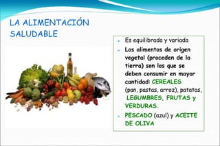 LA ALIMENTACIÓN
SALUDABLE
                     Es equilibrada y variada
                     Los alimentos de origen
                      vegetal (proceden de la
                      tierra) son los que se
                      deben consumir en mayor
                      cantidad: CEREALES
                      (pan, pastas, arroz), patatas,
                       LEGUMBRES, FRUTAS y
                      VERDURAS.
                     PESCADO (azul) y ACEITE
                      DE OLIVA
 