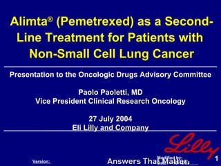 Alimta ®  (Pemetrexed) as a Second-Line Treatment for Patients with  Non-Small Cell Lung Cancer Presentation to the Oncologic Drugs Advisory Committee Paolo Paoletti, MD Vice President Clinical Research Oncology 27 July 2004 Eli Lilly and Company Version:  Modified by:  Date:  10/13/03   ID : 001 Content Owner:  Informational SubCat: SubSubCat Paoletti  Status: Core StudyID 