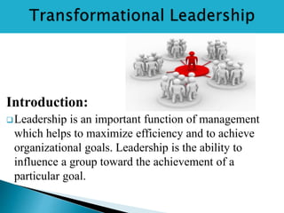 Introduction:
Leadership is an important function of management
which helps to maximize efficiency and to achieve
organizational goals. Leadership is the ability to
influence a group toward the achievement of a
particular goal.
 