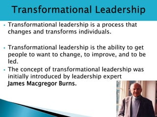  Transformational leadership is a process that
changes and transforms individuals.
 Transformational leadership is the ability to get
people to want to change, to improve, and to be
led.
 The concept of transformational leadership was
initially introduced by leadership expert
James Macgregor Burns.
 