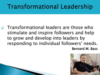  Transformational leaders are those who
stimulate and inspire followers and help
to grow and develop into leaders by
responding to individual followers' needs.
Bernard M. Bass
 