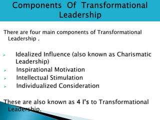 There are four main components of Transformational
Leadership .
 Idealized Influence (also known as Charismatic
Leadership)
 Inspirational Motivation
 Intellectual Stimulation
 Individualized Consideration
These are also known as 4 I’s to Transformational
Leadership.
 