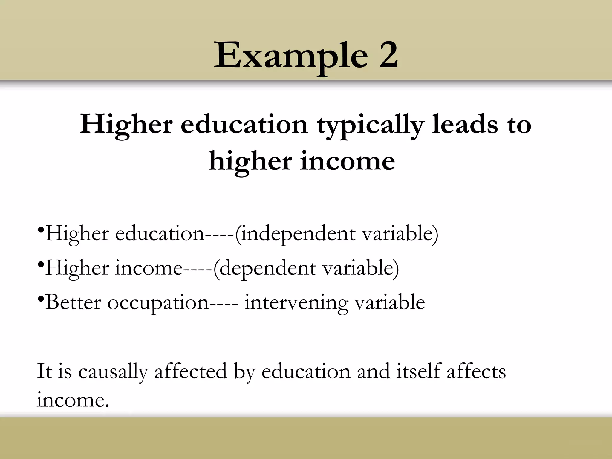 Example 2
Higher education typically leads to
higher income
•Higher education----(independent variable)
•Higher income----(dependent variable)
•Better occupation---- intervening variable
It is causally affected by education and itself affects
income.
 