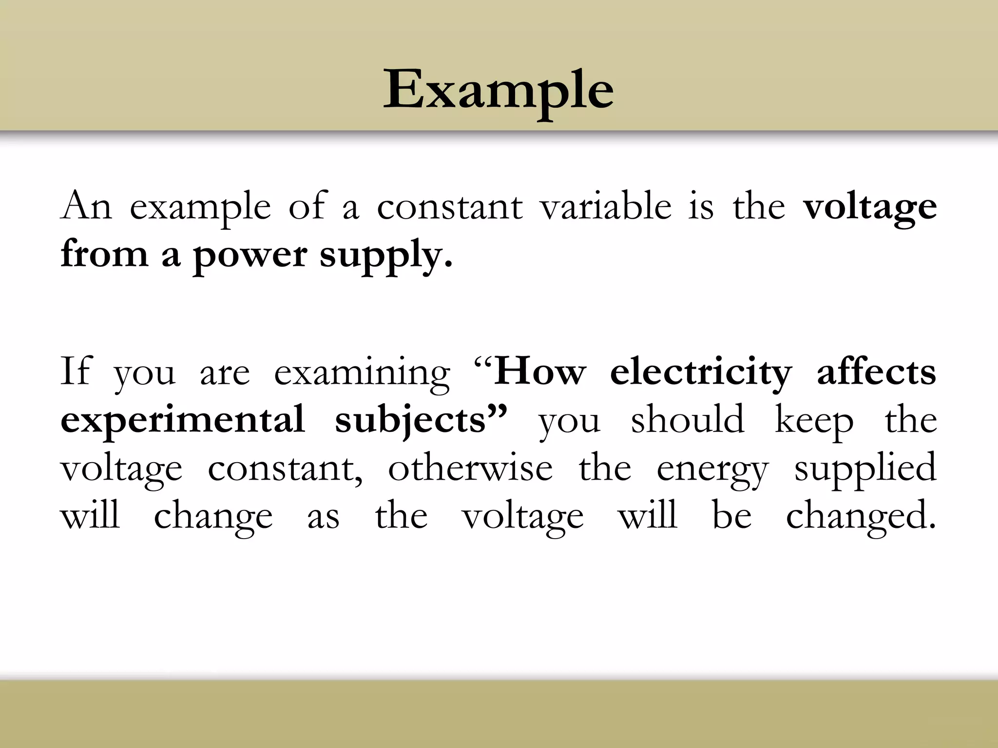 Example
An example of a constant variable is the voltage
from a power supply.
If you are examining “How electricity affects
experimental subjects” you should keep the
voltage constant, otherwise the energy supplied
will change as the voltage will be changed.
 
