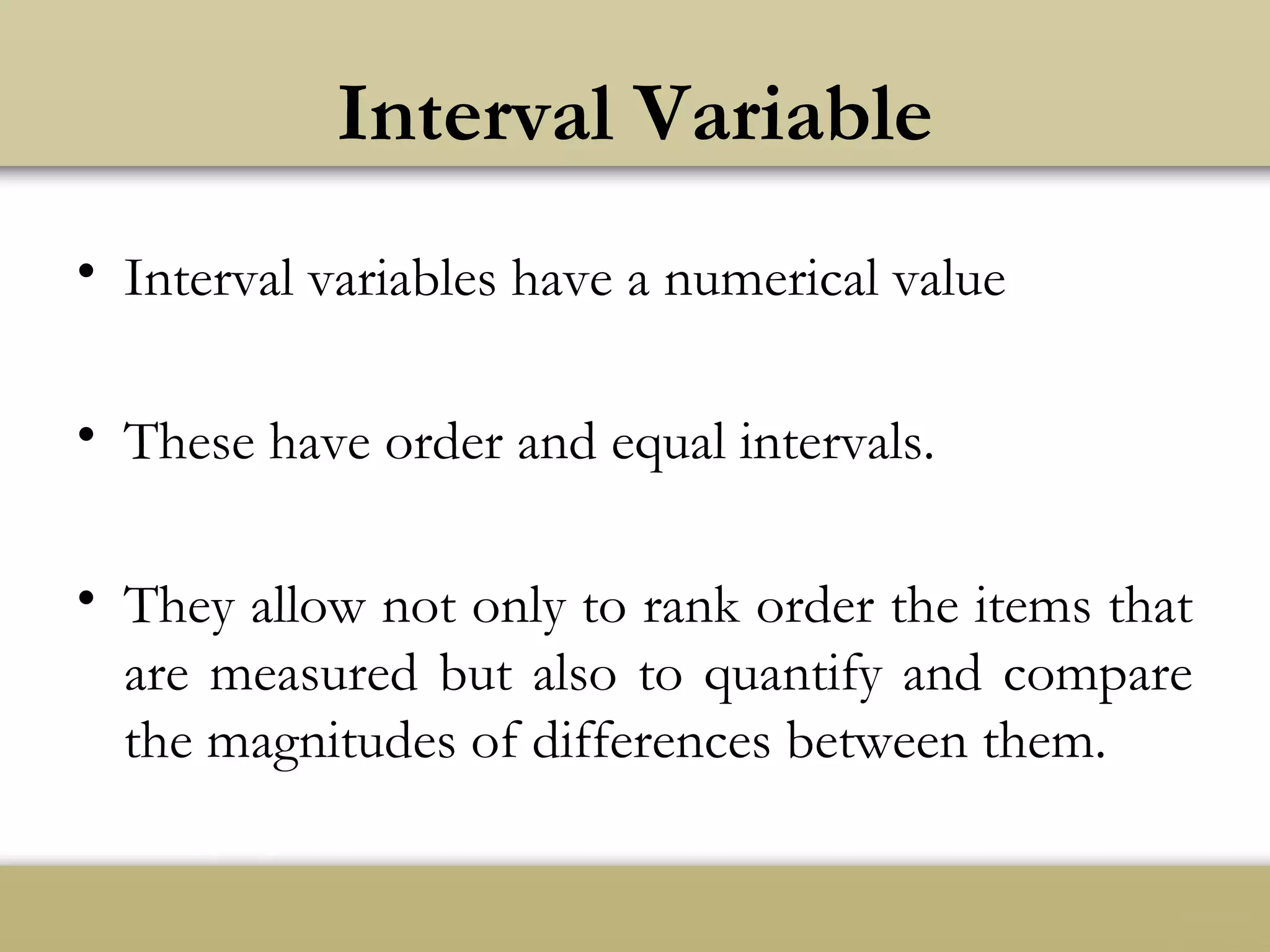 Interval Variable
• Interval variables have a numerical value
• These have order and equal intervals.
• They allow not only to rank order the items that
are measured but also to quantify and compare
the magnitudes of differences between them.
 