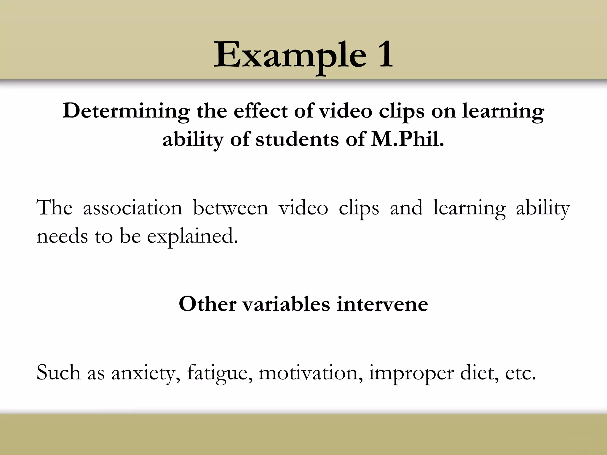 Example 1
Determining the effect of video clips on learning
ability of students of M.Phil.
The association between video clips and learning ability
needs to be explained.
Other variables intervene
Such as anxiety, fatigue, motivation, improper diet, etc.
 