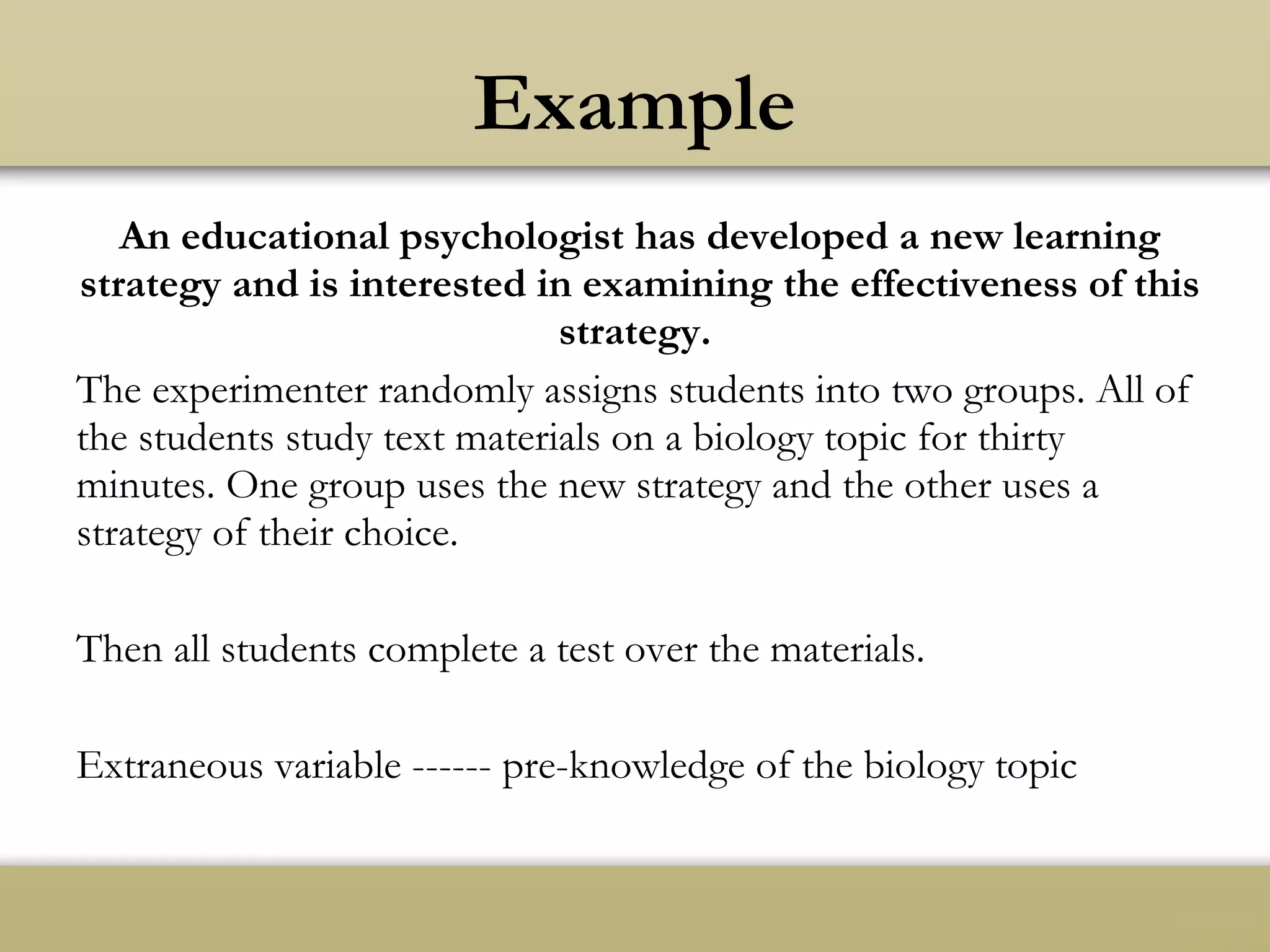 An educational psychologist has developed a new learning
strategy and is interested in examining the effectiveness of this
strategy.
The experimenter randomly assigns students into two groups. All of
the students study text materials on a biology topic for thirty
minutes. One group uses the new strategy and the other uses a
strategy of their choice.
Then all students complete a test over the materials.
Extraneous variable ------ pre-knowledge of the biology topic
Example
 